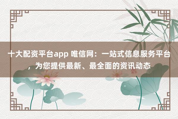 十大配资平台app 唯信网：一站式信息服务平台，为您提供最新、最全面的资讯动态
