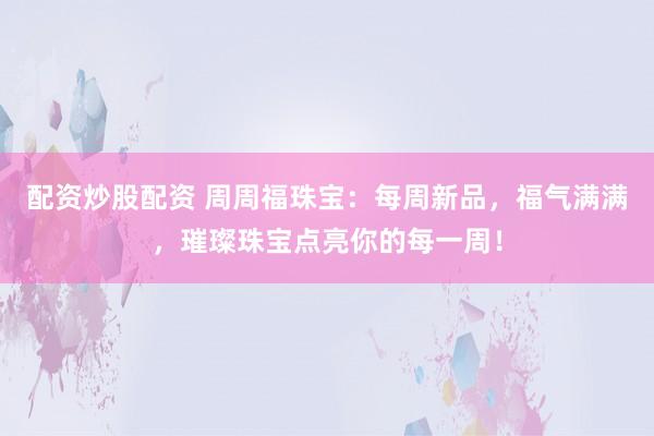 配资炒股配资 周周福珠宝：每周新品，福气满满，璀璨珠宝点亮你的每一周！