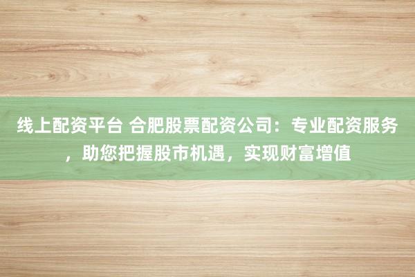 线上配资平台 合肥股票配资公司：专业配资服务，助您把握股市机遇，实现财富增值