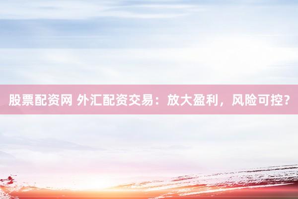 股票配资网 外汇配资交易：放大盈利，风险可控？