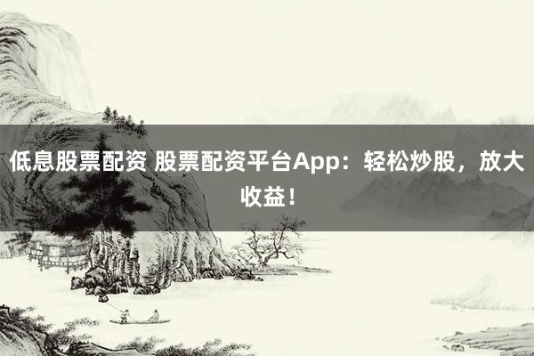 低息股票配资 股票配资平台App：轻松炒股，放大收益！