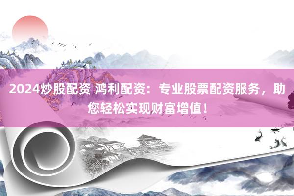 2024炒股配资 鸿利配资：专业股票配资服务，助您轻松实现财富增值！