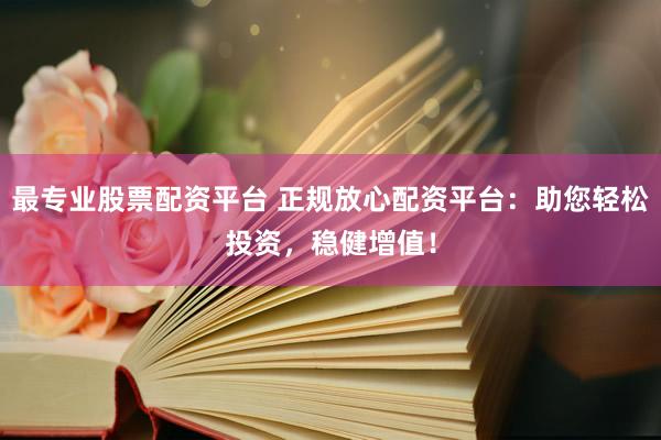最专业股票配资平台 正规放心配资平台：助您轻松投资，稳健增值！