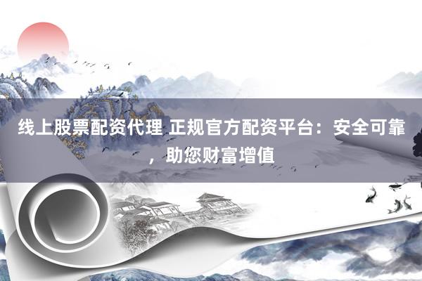 线上股票配资代理 正规官方配资平台：安全可靠，助您财富增值