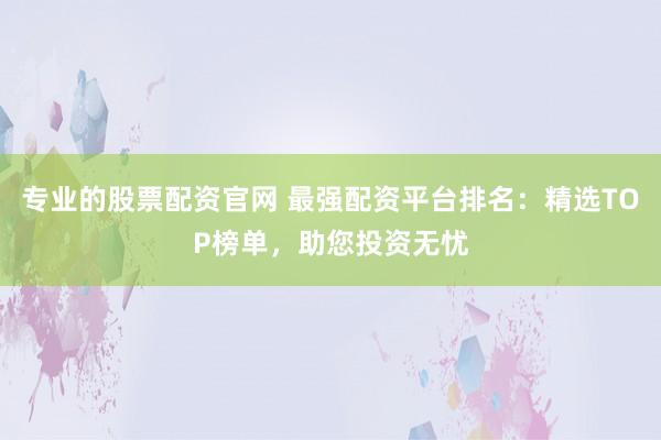 专业的股票配资官网 最强配资平台排名：精选TOP榜单，助您投资无忧