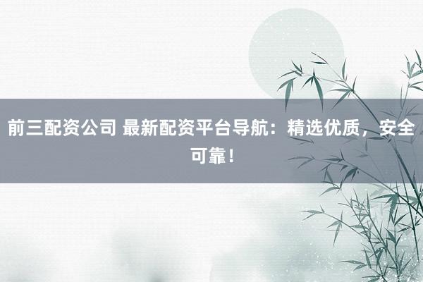 前三配资公司 最新配资平台导航：精选优质，安全可靠！