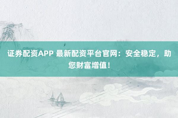 证券配资APP 最新配资平台官网：安全稳定，助您财富增值！