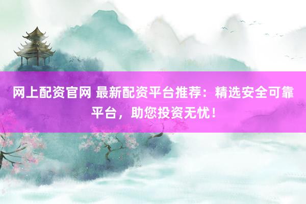 网上配资官网 最新配资平台推荐：精选安全可靠平台，助您投资无忧！