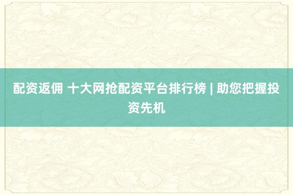 配资返佣 十大网抢配资平台排行榜 | 助您把握投资先机