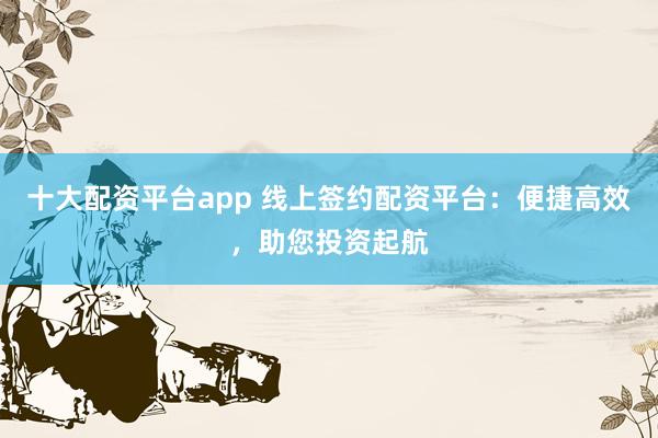 十大配资平台app 线上签约配资平台:便捷高效,助您投资起航