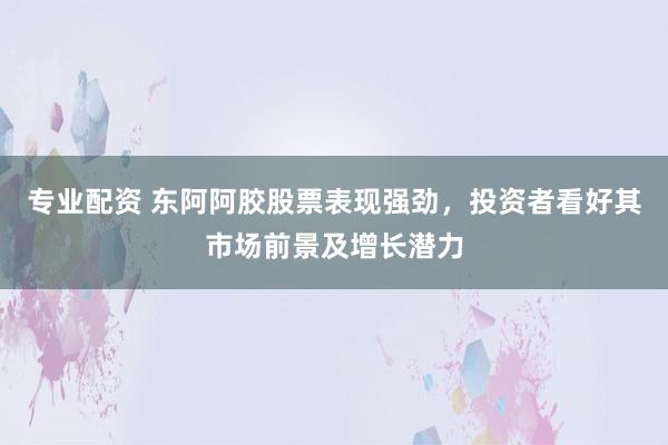 专业配资 东阿阿胶股票表现强劲，投资者看好其市场前景及增长潜力