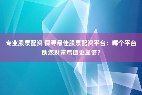 专业股票配资 探寻最佳股票配资平台:哪个平台助您财富增值更靠谱?
