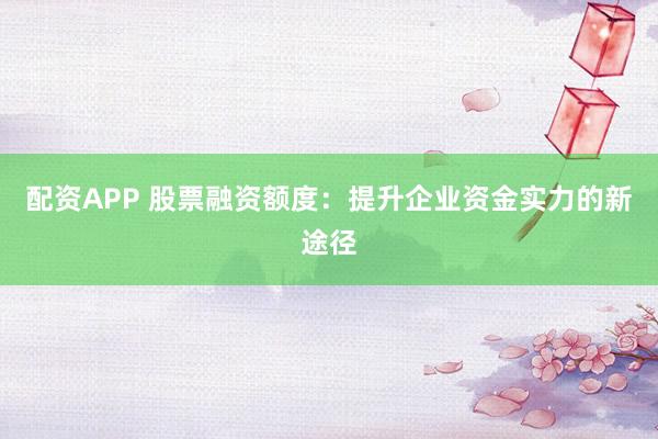 配资APP 股票融资额度:提升企业资金实力的新途径