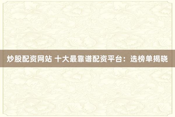 炒股配资网站 十大最靠谱配资平台:选榜单揭晓