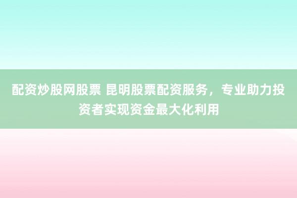 配资炒股网股票 昆明股票配资服务，专业助力投资者实现资金最大化利用
