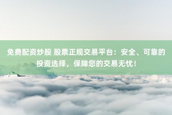 免费配资炒股 股票正规交易平台：安全、可靠的投资选择，保障您的交易无忧！