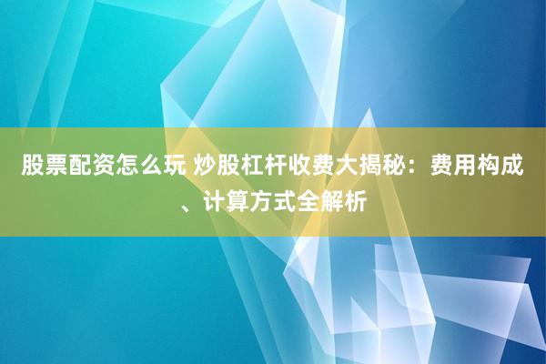 股票配资怎么玩 炒股杠杆收费大揭秘：费用构成、计算方式全解析