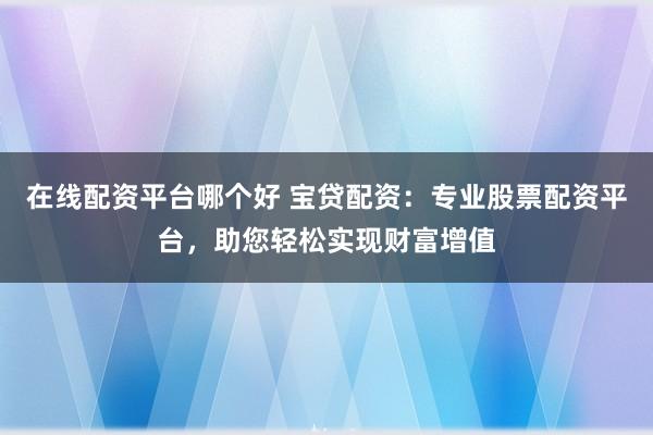 在线配资平台哪个好 宝贷配资:专业股票配资平台,助您轻松实现财富增值
