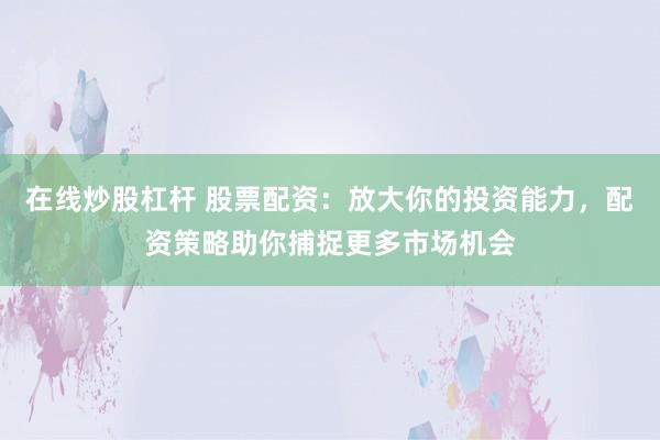 在线炒股杠杆 股票配资:放大你的投资能力,配资策略助你捕捉更多市场机会
