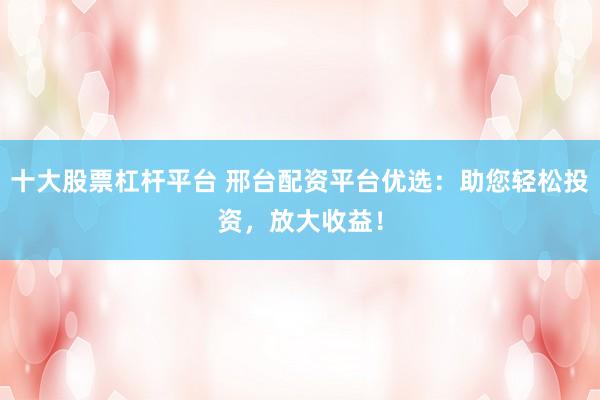 十大股票杠杆平台 邢台配资平台优选:助您轻松投资,放大收益!