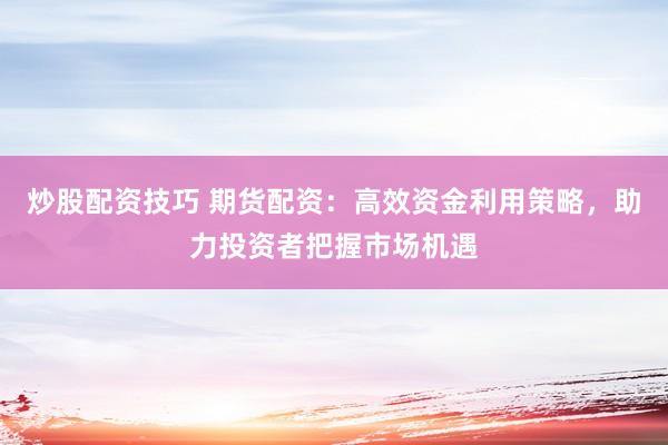 炒股配资技巧 期货配资:高效资金利用策略,助力投资者把握市场机遇