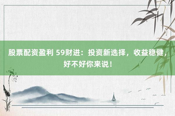 股票配资盈利 59财进:投资新选择,收益稳健,好不好你来说!