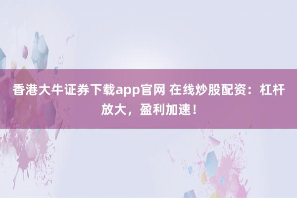 香港大牛证券下载app官网 在线炒股配资:杠杆放大,盈利加速!