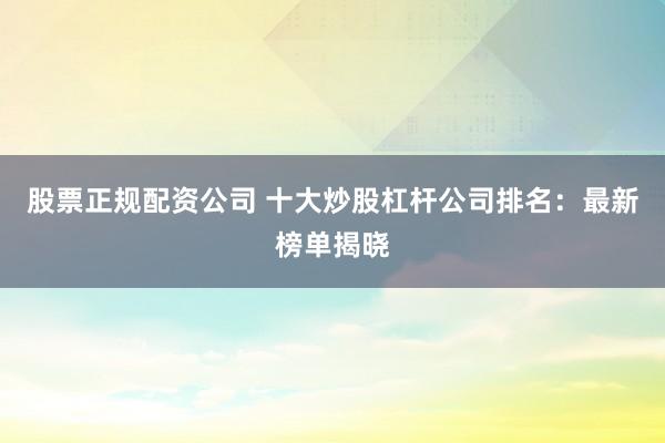 股票正规配资公司 十大炒股杠杆公司排名:最新榜单揭晓