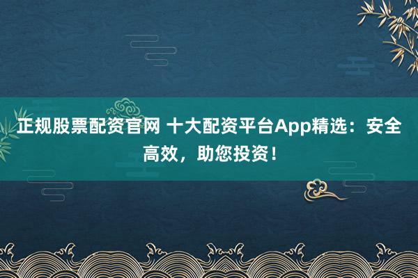 正规股票配资官网 十大配资平台App精选:安全高效,助您投资!