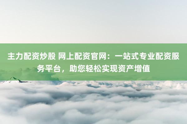 主力配资炒股 网上配资官网：一站式专业配资服务平台，助您轻松实现资产增值