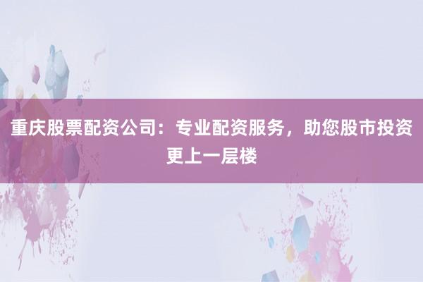 重庆股票配资公司：专业配资服务，助您股市投资更上一层楼