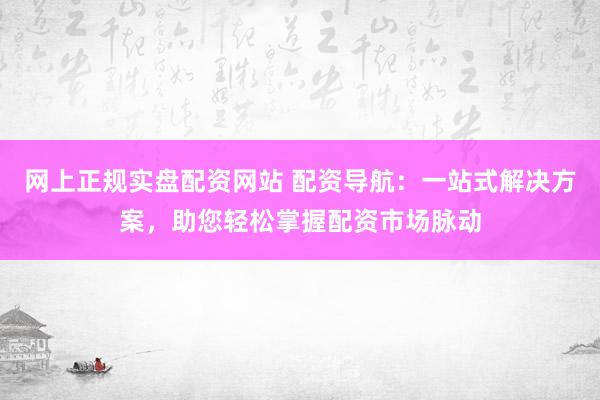 网上正规实盘配资网站 配资导航：一站式解决方案，助您轻松掌握配资市场脉动