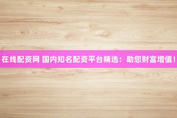 在线配资网 国内知名配资平台精选：助您财富增值！