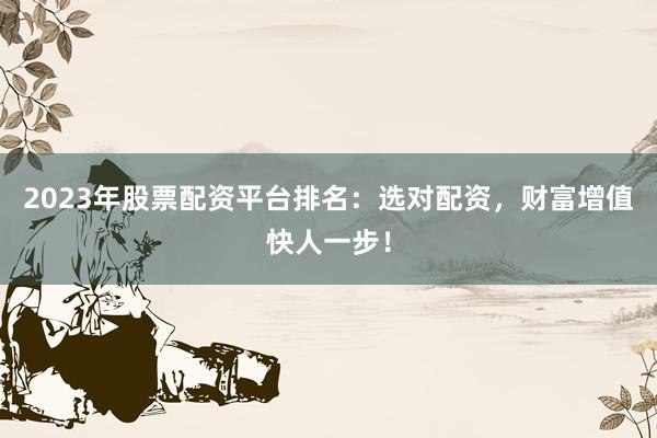 2023年股票配资平台排名：选对配资，财富增值快人一步！