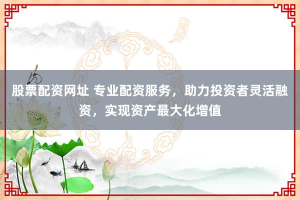 股票配资网址 专业配资服务，助力投资者灵活融资，实现资产最大化增值