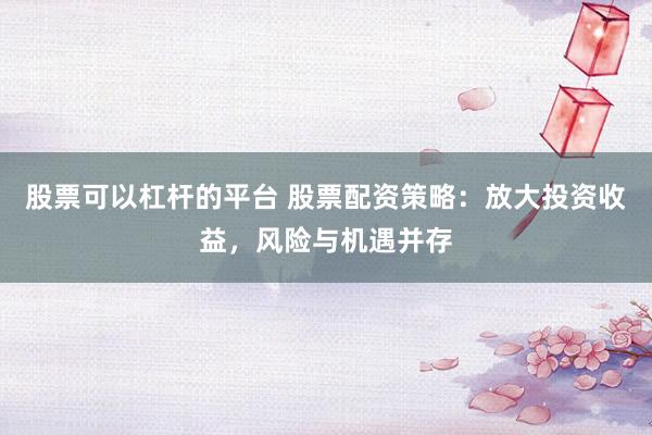 股票可以杠杆的平台 股票配资策略：放大投资收益，风险与机遇并存