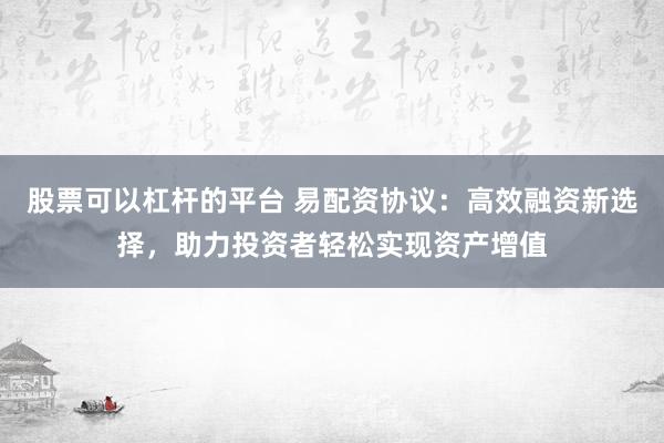 股票可以杠杆的平台 易配资协议：高效融资新选择，助力投资者轻松实现资产增值