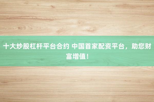 十大炒股杠杆平台合约 中国首家配资平台，助您财富增值！