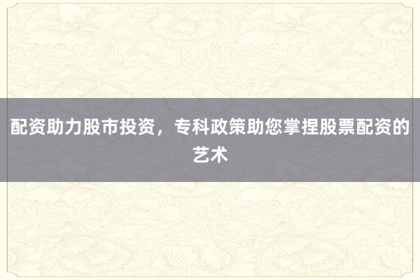 配资助力股市投资，专科政策助您掌捏股票配资的艺术