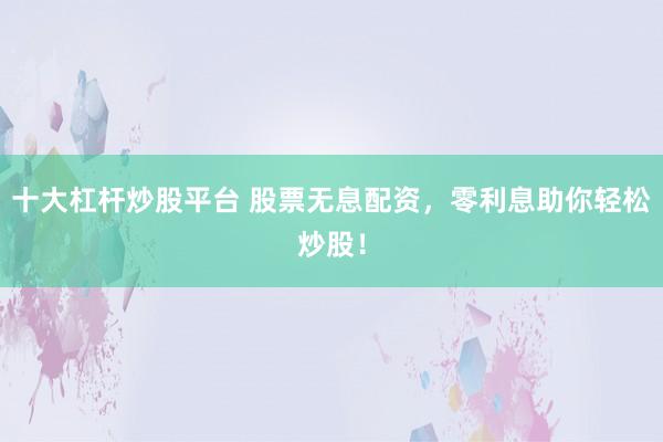 十大杠杆炒股平台 股票无息配资，零利息助你轻松炒股！