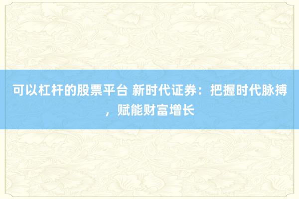 可以杠杆的股票平台 新时代证券：把握时代脉搏，赋能财富增长