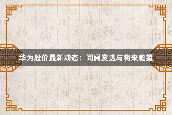 华为股价最新动态:阛阓发达与将来瞻望