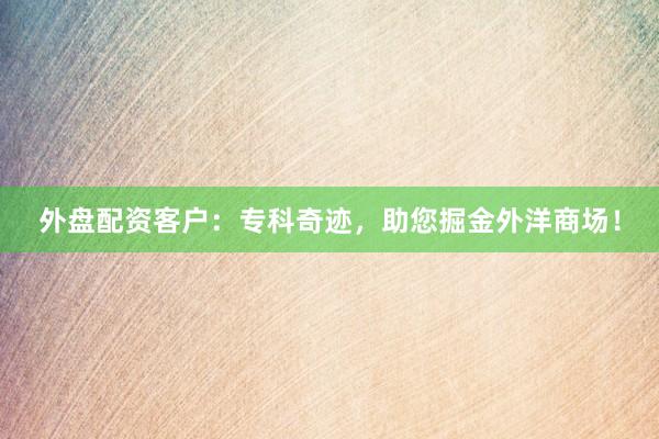 外盘配资客户:专科奇迹,助您掘金外洋商场!