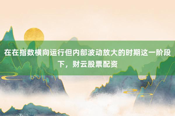 在在指数横向运行但内部波动放大的时期这一阶段下，财云股票配资