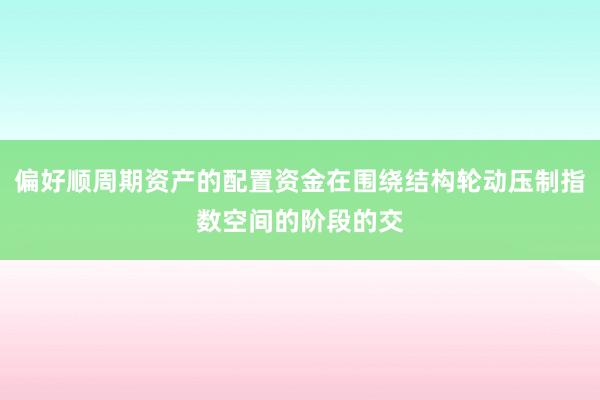 偏好顺周期资产的配置资金在围绕结构轮动压制指数空间的阶段的交