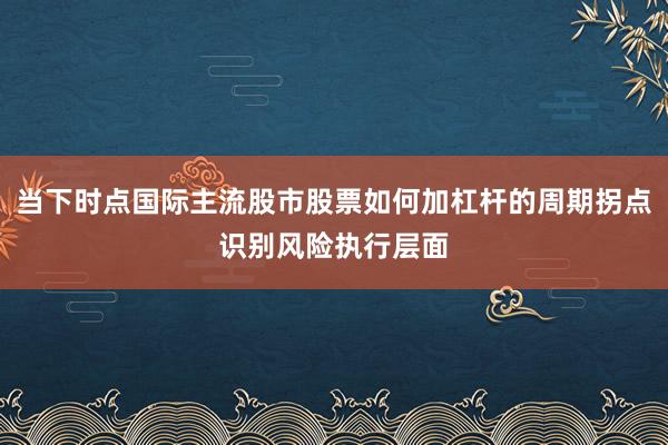 当下时点国际主流股市股票如何加杠杆的周期拐点识别风险执行层面