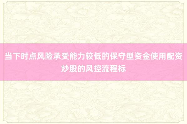 当下时点风险承受能力较低的保守型资金使用配资炒股的风控流程标