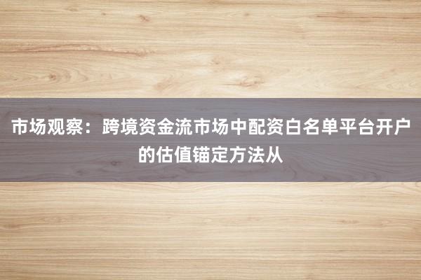 市场观察：跨境资金流市场中配资白名单平台开户的估值锚定方法从