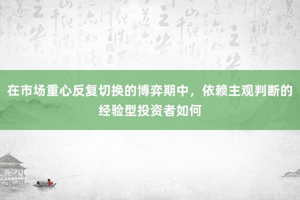 在市场重心反复切换的博弈期中，依赖主观判断的经验型投资者如何
