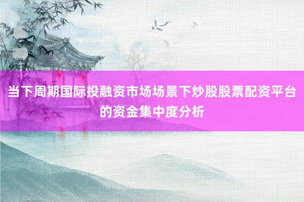 当下周期国际投融资市场场景下炒股股票配资平台的资金集中度分析